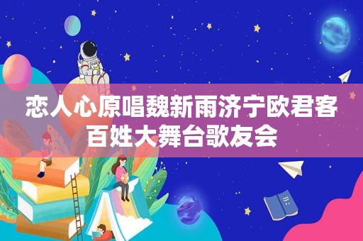 恋人心原唱魏新雨济宁欧君客百姓大舞台歌友会