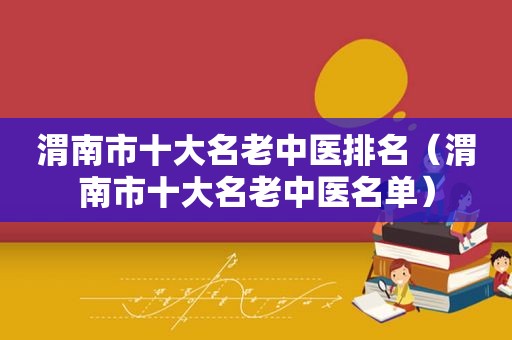 渭南市十大名老中医排名（渭南市十大名老中医名单）