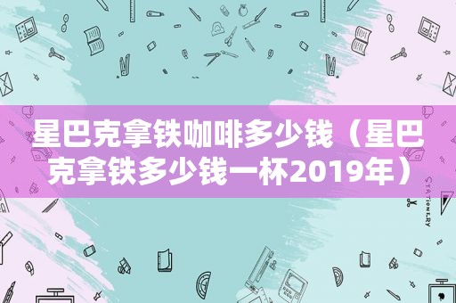 星巴克拿铁咖啡多少钱（星巴克拿铁多少钱一杯2019年）