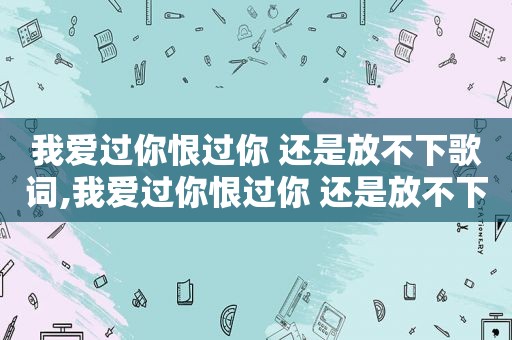 我爱过你恨过你 还是放不下歌词,我爱过你恨过你 还是放不下你的说说