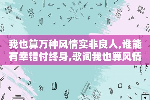 我也算万种风情实非良人,谁能有幸错付终身,歌词我也算风情万种实非良人