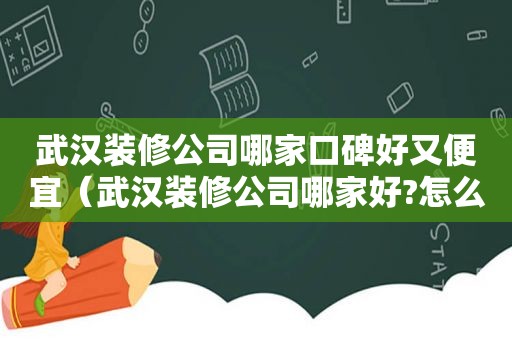 武汉装修公司哪家口碑好又便宜（武汉装修公司哪家好?怎么选择好的装修公司）