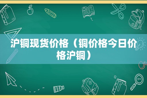 沪铜现货价格（铜价格今日价格沪铜）