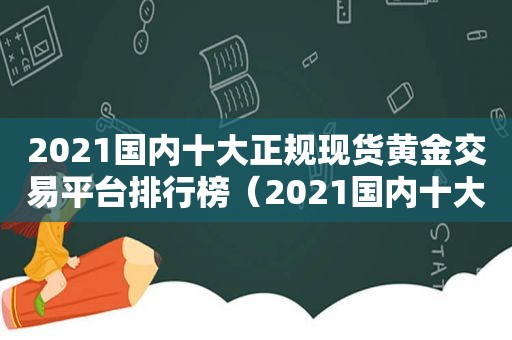 2021国内十大正规现货黄金交易平台排行榜（2021国内十大正规现货黄金交易平台排行榜下载）