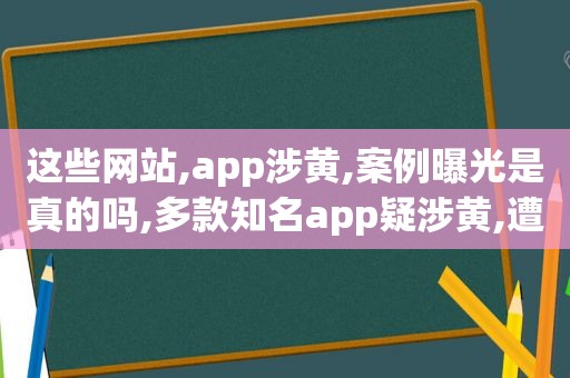 这些网站,app涉黄,案例曝光是真的吗,多款知名app疑涉黄,遭全网下架