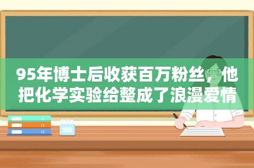 95年博士后收获百万粉丝，他把化学实验给整成了浪漫爱情故事