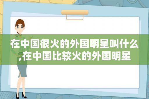 在中国很火的外国明星叫什么,在中国比较火的外国明星