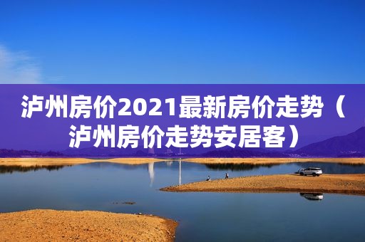 泸州房价2021最新房价走势（泸州房价走势安居客）