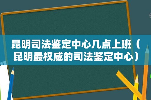 昆明司法鉴定中心几点上班（昆明最权威的司法鉴定中心）