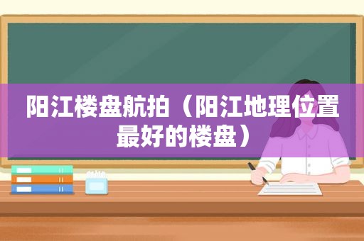 阳江楼盘航拍（阳江地理位置最好的楼盘）