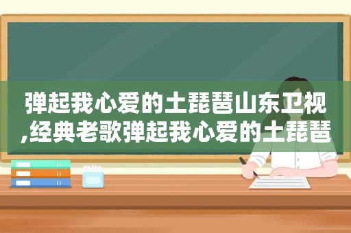 弹起我心爱的土琵琶山东卫视,经典老歌弹起我心爱的土琵琶