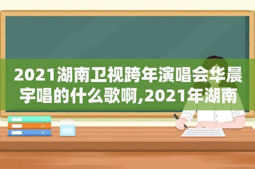 2021湖南卫视跨年演唱会华晨宇唱的什么歌啊,2021年湖南卫视跨年晚会华晨宇唱的歌