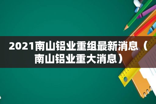 2021南山铝业重组最新消息（南山铝业重大消息）