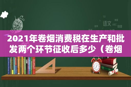 2021年卷烟消费税在生产和批发两个环节征收后多少（卷烟消费税在生产批发零售环节征收）