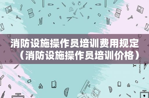 消防设施操作员培训费用规定（消防设施操作员培训价格）