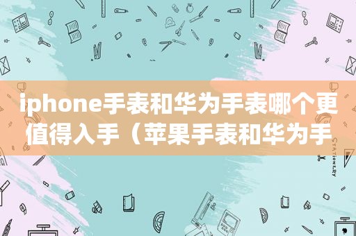 iphone手表和华为手表哪个更值得入手（苹果手表和华为手表哪个好?）