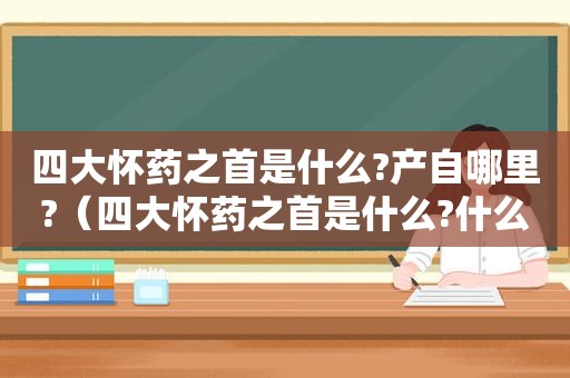 四大怀药之首是什么?产自哪里?（四大怀药之首是什么?什么土里种的山药最好）