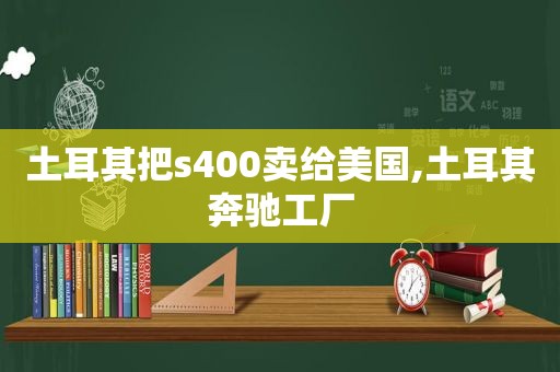 土耳其把s400卖给美国,土耳其奔驰工厂