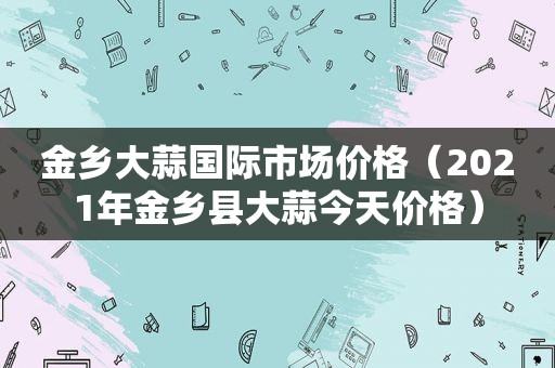 金乡大蒜国际市场价格（2021年金乡县大蒜今天价格）