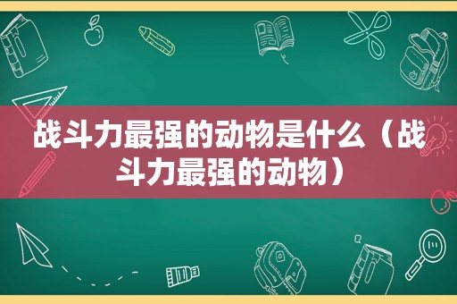 战斗力最强的动物是什么（战斗力最强的动物）