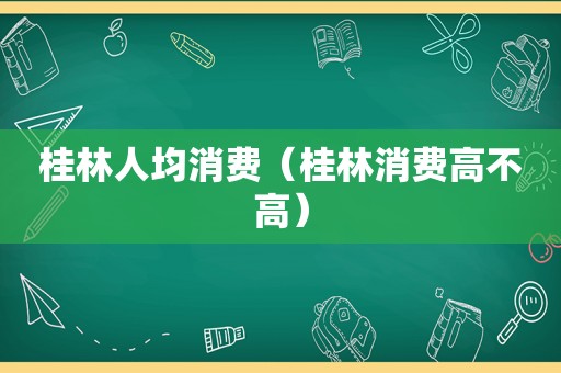 桂林人均消费（桂林消费高不高）