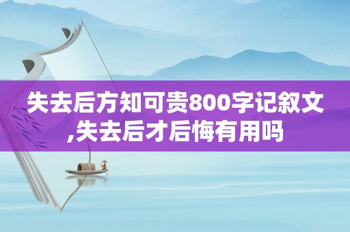 失去后方知可贵800字记叙文,失去后才后悔有用吗