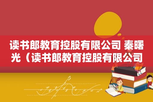 读书郎教育控股有限公司 秦曙光（读书郎教育控股有限公司 秦曙光联系方式）