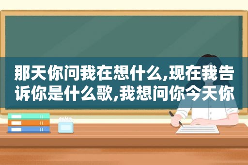 那天你问我在想什么,现在我告诉你是什么歌,我想问你今天你在哪呢