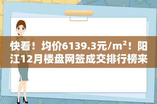 快看！均价6139.3元/m²！阳江12月楼盘网签成交排行榜来了