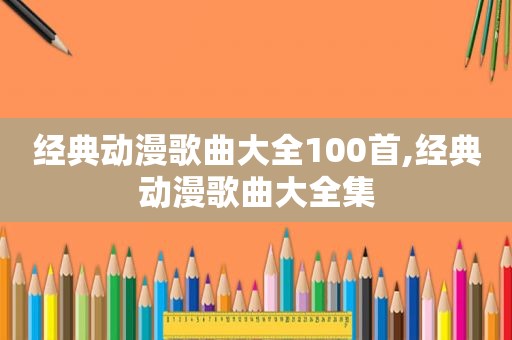 经典动漫歌曲大全100首,经典动漫歌曲大全集