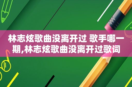 林志炫歌曲没离开过 歌手哪一期,林志炫歌曲没离开过歌词