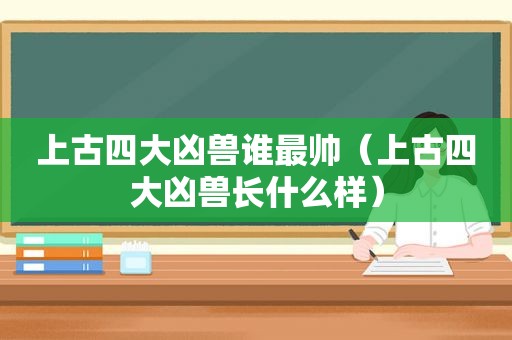 上古四大凶兽谁最帅（上古四大凶兽长什么样）