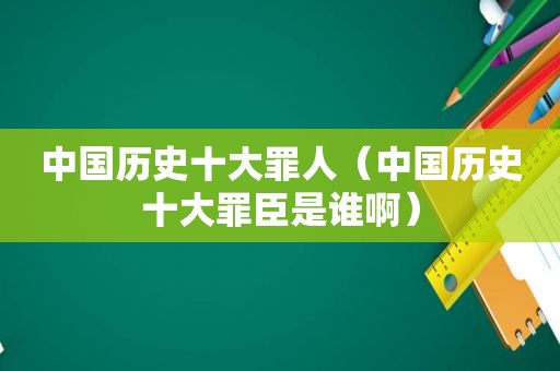 中国历史十大罪人（中国历史十大罪臣是谁啊）