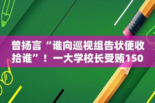 曾扬言“谁向巡视组告状便收拾谁”！一大学校长 *** 1500余万，细节披露