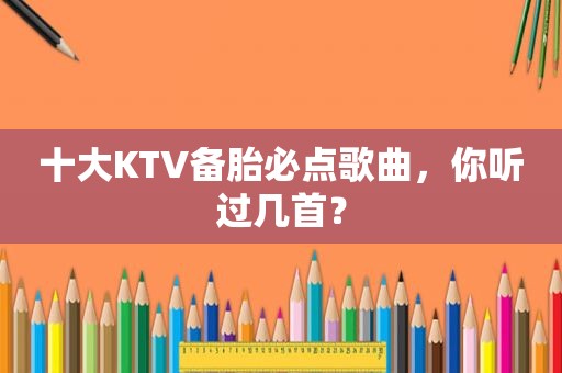 十大KTV备胎必点歌曲，你听过几首？