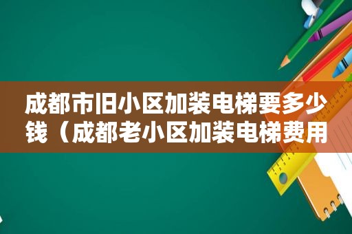 成都市旧小区加装电梯要多少钱（成都老小区加装电梯费用分摊比例）