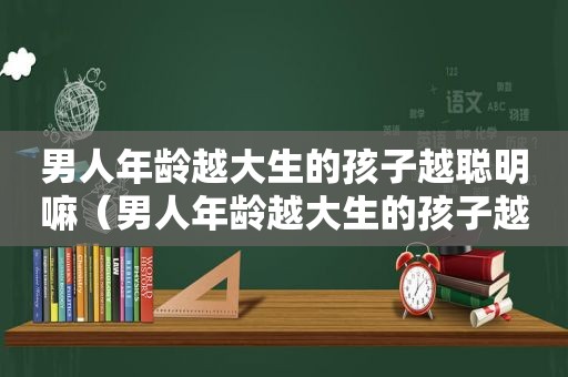 男人年龄越大生的孩子越聪明嘛（男人年龄越大生的孩子越聪明对吗）