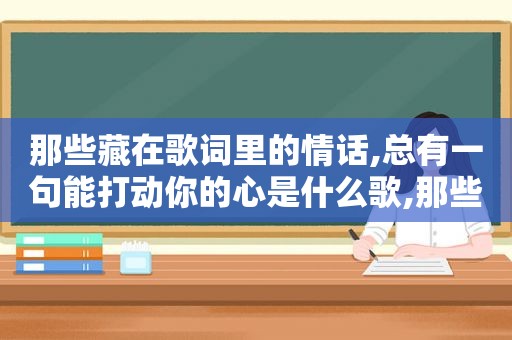 那些藏在歌词里的情话,总有一句能打动你的心是什么歌,那些藏在歌词里的情话,总有一句能打动你的心英文