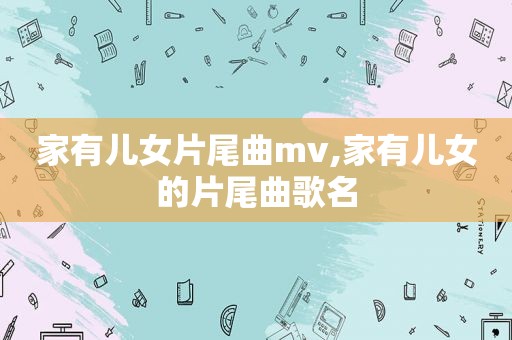 家有儿女片尾曲mv,家有儿女的片尾曲歌名