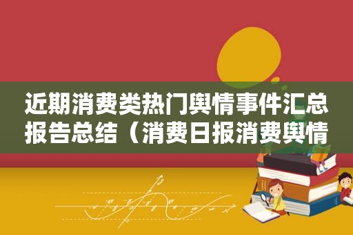 近期消费类热门舆情事件汇总报告总结（消费日报消费舆情）