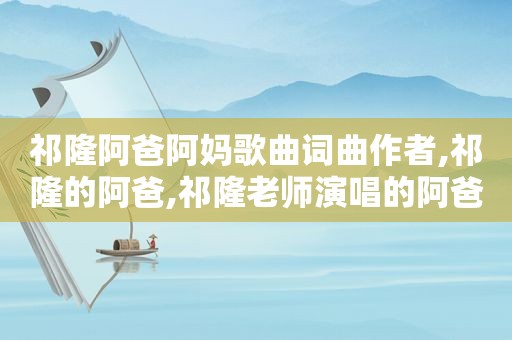 祁隆阿爸阿妈歌曲词曲作者,祁隆的阿爸,祁隆老师演唱的阿爸阿妈是啥心惰写出这么好听的歌