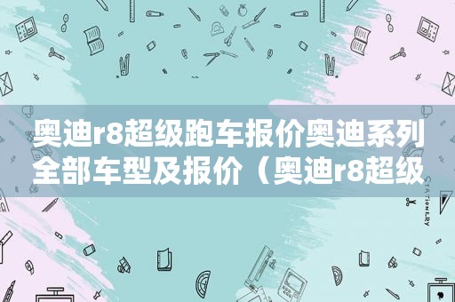 奥迪r8超级跑车报价奥迪系列全部车型及报价（奥迪r8超级跑车报价及图片）