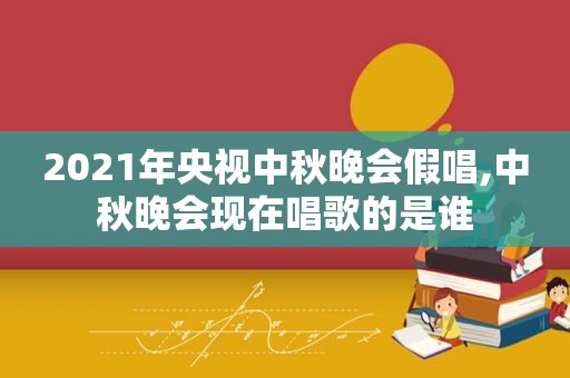 2021年央视中秋晚会假唱,中秋晚会现在唱歌的是谁