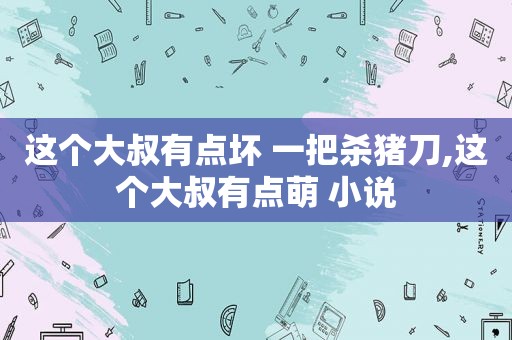 这个大叔有点坏 一把杀猪刀,这个大叔有点萌 小说