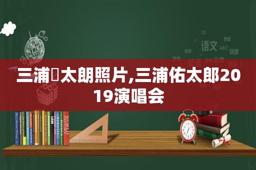 三浦祐太朗照片,三浦佑太郎2019演唱会