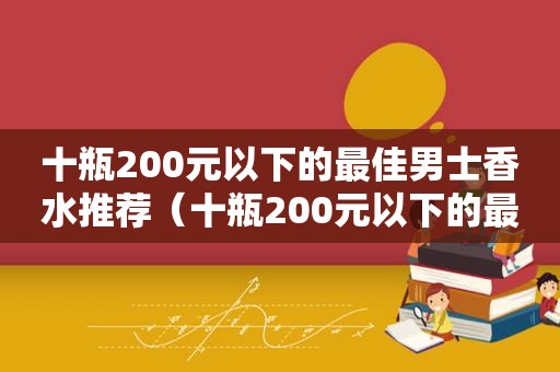 十瓶200元以下的最佳男士香水推荐（十瓶200元以下的最佳男士香水品牌）