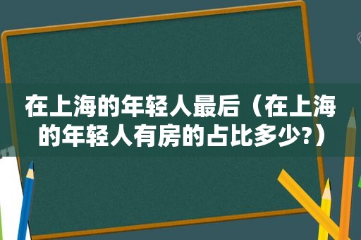 在上海的年轻人最后（在上海的年轻人有房的占比多少?）