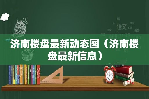 济南楼盘最新动态图（济南楼盘最新信息）