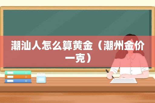 潮汕人怎么算黄金（潮州金价一克）