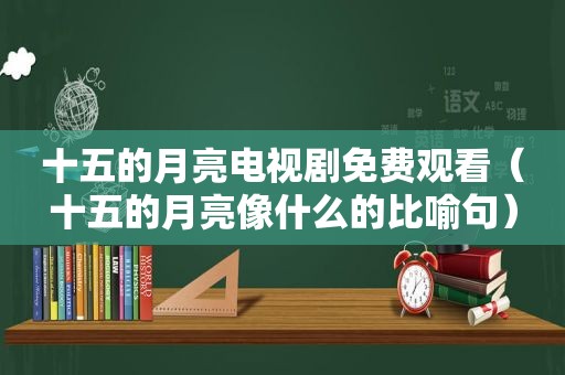 十五的月亮电视剧免费观看（十五的月亮像什么的比喻句）